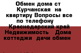 Обмен дома ст. Курчанская  на квартиру.Вопросы все по телефону.  - Краснодарский край Недвижимость » Дома, коттеджи, дачи обмен   